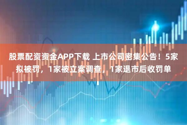 股票配资资金APP下载 上市公司密集公告！5家拟被罚，1家被立案调查，1家退市后收罚单