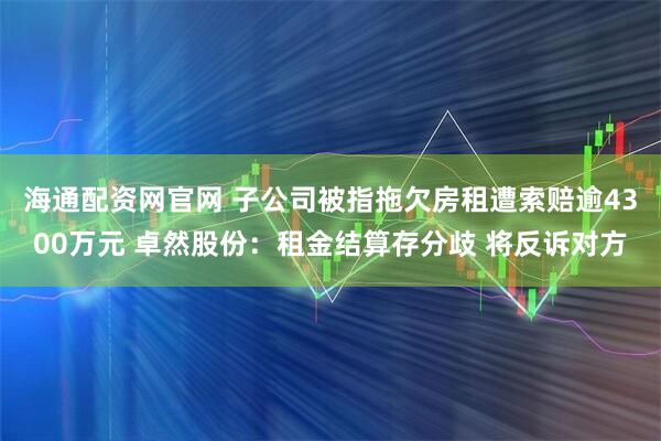 海通配资网官网 子公司被指拖欠房租遭索赔逾4300万元 卓然股份：租金结算存分歧 将反诉对方