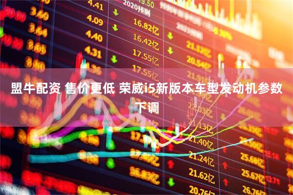 盟牛配资 售价更低 荣威i5新版本车型发动机参数下调