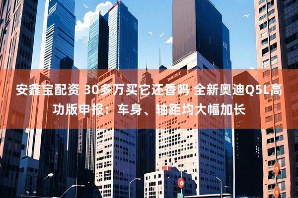 安鑫宝配资 30多万买它还香吗 全新奥迪Q5L高功版申报：车身、轴距均大幅加长