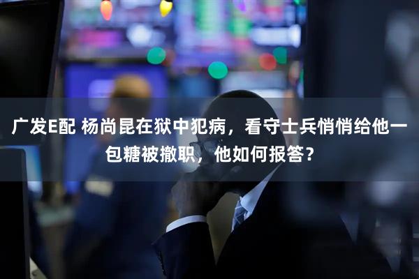 广发E配 杨尚昆在狱中犯病，看守士兵悄悄给他一包糖被撤职，他如何报答？