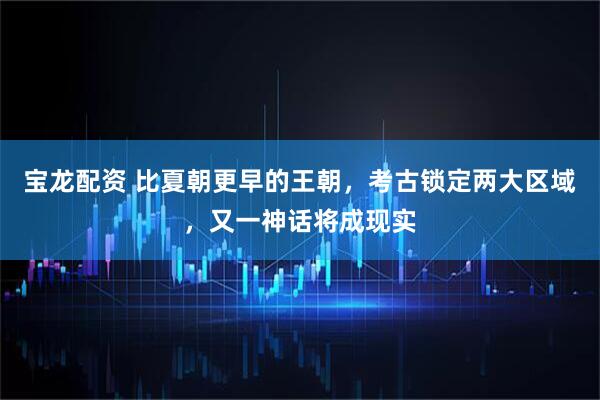 宝龙配资 比夏朝更早的王朝，考古锁定两大区域，又一神话将成现实