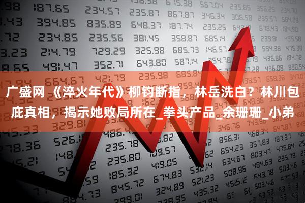 广盛网 《淬火年代》柳钧断指，林岳洗白？林川包庇真相，揭示她败局所在_拳头产品_余珊珊_小弟