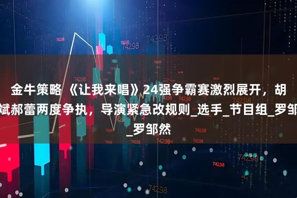 金牛策略 《让我来唱》24强争霸赛激烈展开，胡彦斌郝蕾两度争执，导演紧急改规则_选手_节目组_罗邹然