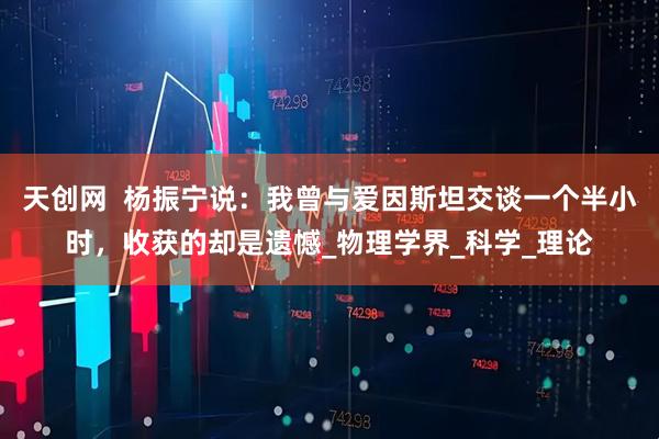 天创网  杨振宁说：我曾与爱因斯坦交谈一个半小时，收获的却是遗憾_物理学界_科学_理论