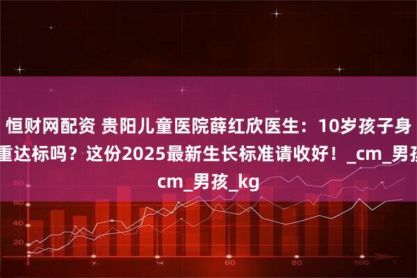 恒财网配资 贵阳儿童医院薛红欣医生：10岁孩子身高体重达标吗？这份2025最新生长标准请收好！_cm_男孩_kg