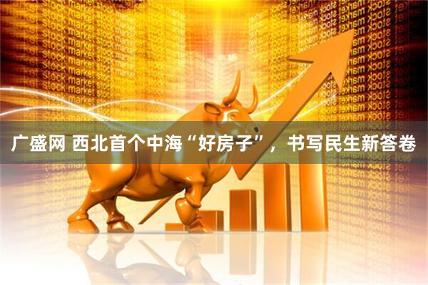 广盛网 西北首个中海“好房子”，书写民生新答卷